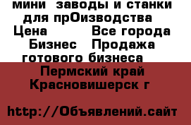 мини- заводы и станки для прОизводства › Цена ­ 100 - Все города Бизнес » Продажа готового бизнеса   . Пермский край,Красновишерск г.